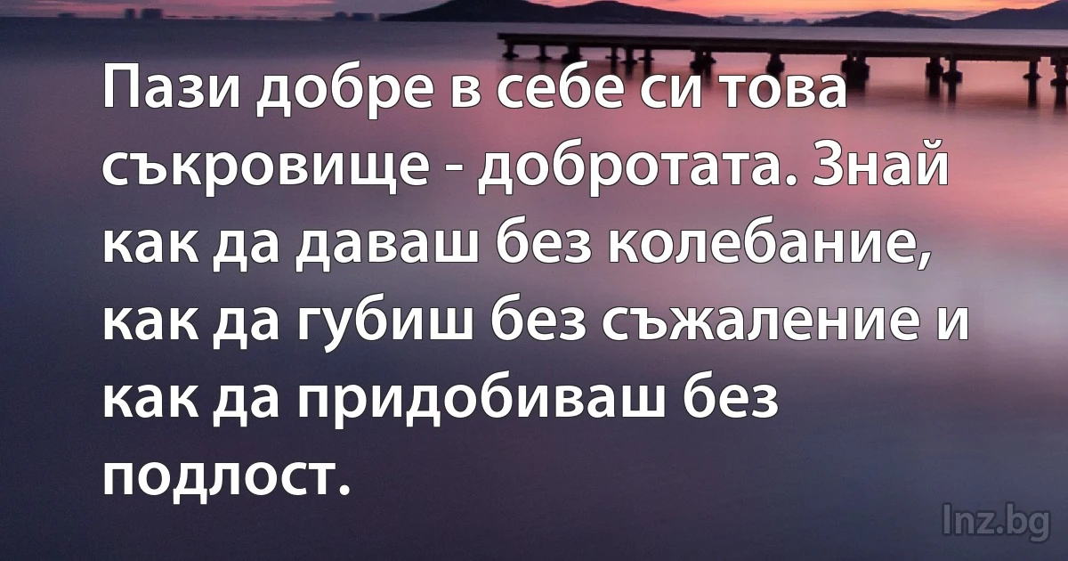 Пази добре в себе си това съкровище - добротата. Знай как да даваш без колебание, как да губиш без съжаление и как да придобиваш без подлост. (INZ BG)