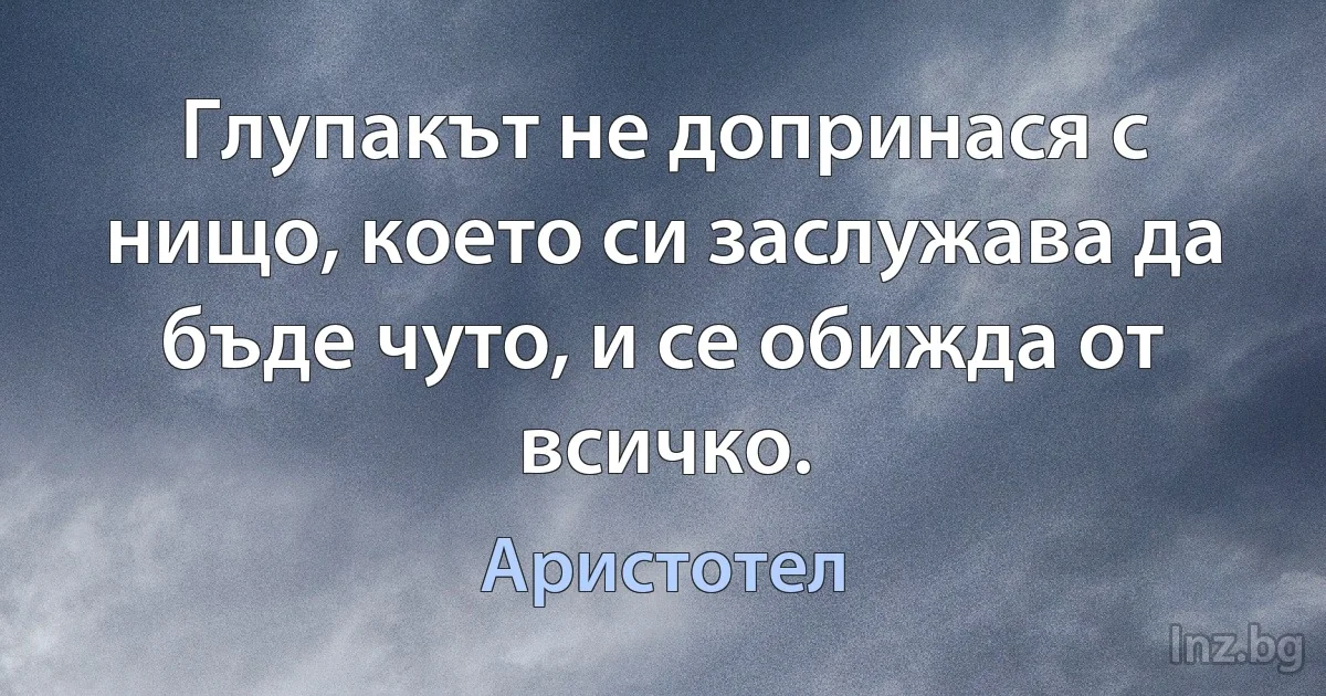 Глупакът не допринася с нищо, което си заслужава да бъде чуто, и се обижда от всичко. (Аристотел)