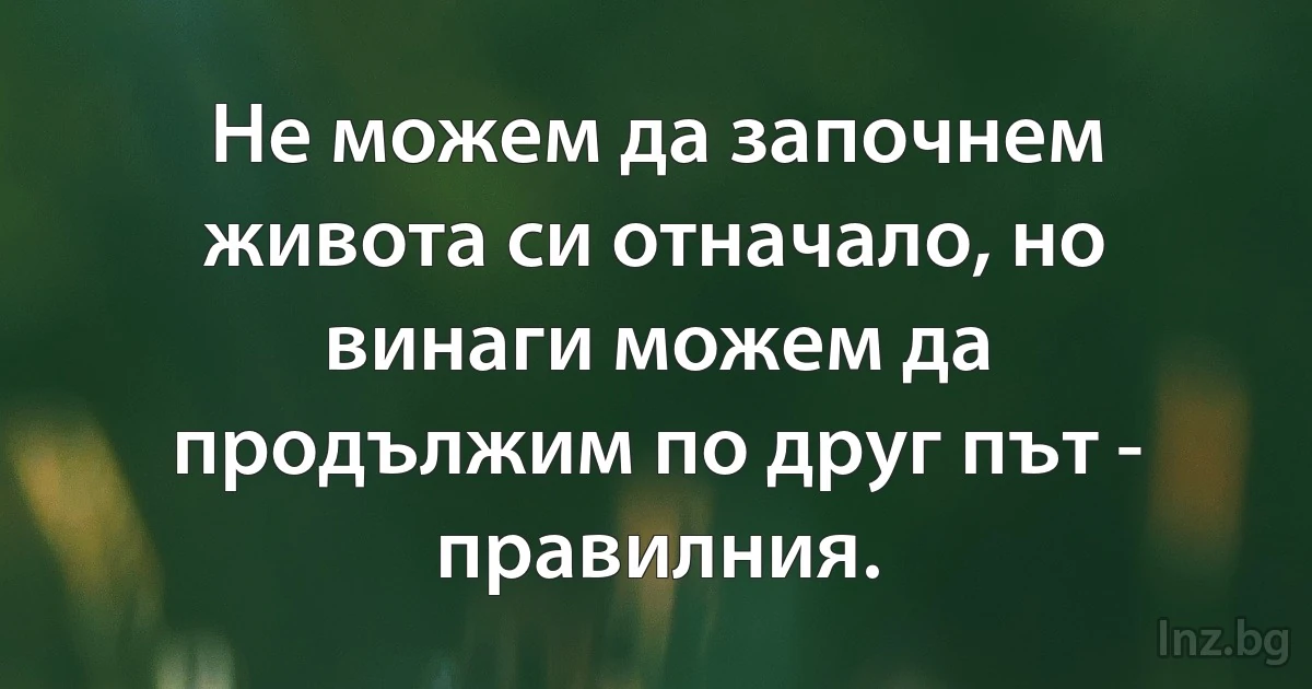 Не можем да започнем живота си отначало, но винаги можем да продължим по друг път - правилния. (INZ BG)