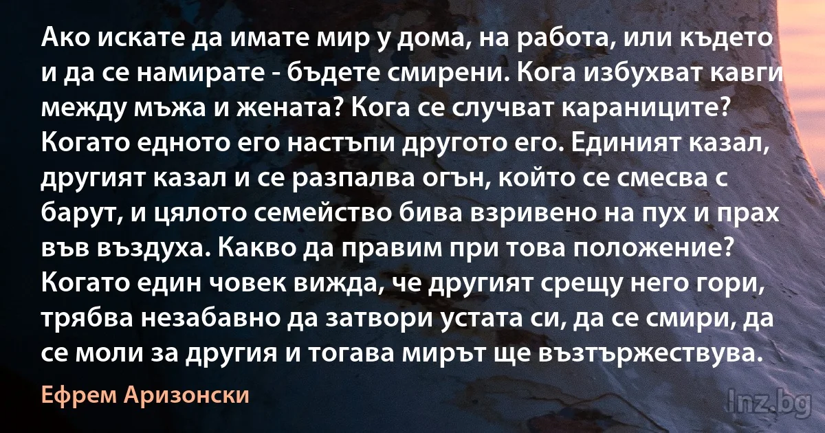 Ако искате да имате мир у дома, на работа, или където и да се намирате - бъдете смирени. Кога избухват кавги между мъжа и жената? Кога се случват караниците? Когато едното его настъпи другото его. Единият казал, другият казал и се разпалва огън, който се смесва с барут, и цялото семейство бива взривено на пух и прах във въздуха. Какво да правим при това положение? Когато един човек вижда, че другият срещу него гори, трябва незабавно да затвори устата си, да се смири, да се моли за другия и тогава мирът ще възтържествува. (Ефрем Аризонски)