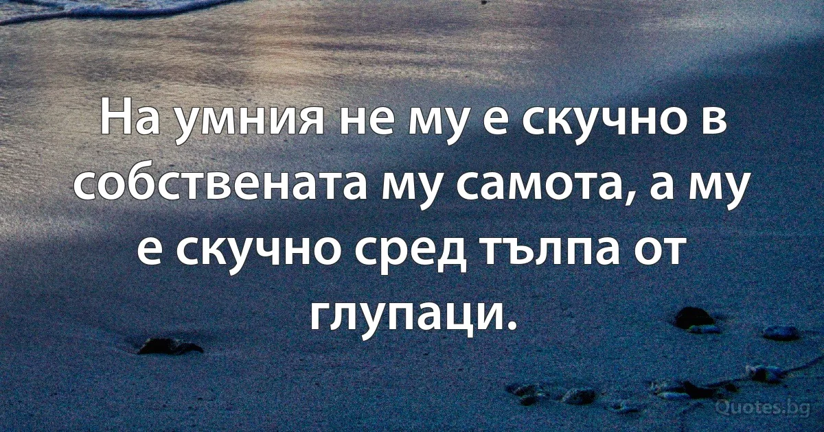 На умния не му е скучно в собствената му самота, а му е скучно сред тълпа от глупаци. (INZ BG)