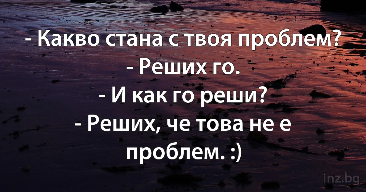 - Какво стана с твоя проблем?
- Реших го.
- И как го реши?
- Реших, че това не е проблем. :) (INZ BG)