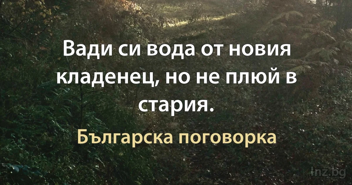 Вади си вода от новия кладенец, но не плюй в стария. (Българска поговорка)