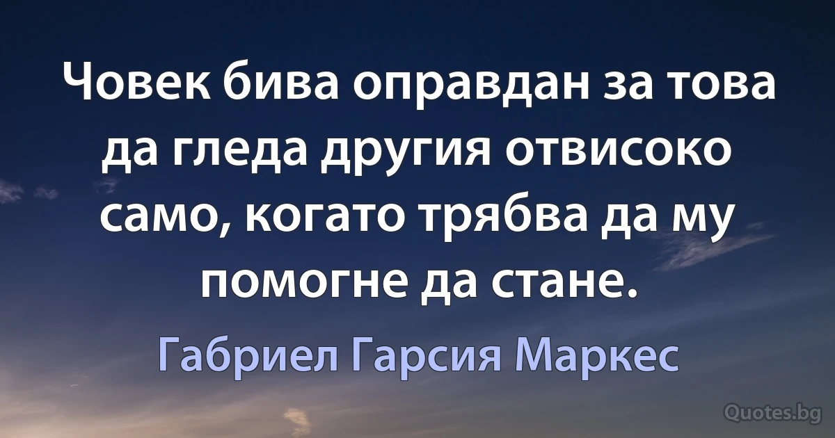 Човек бива оправдан за това да гледа другия отвисоко само, когато трябва да му помогне да стане. (Габриел Гарсия Маркес)