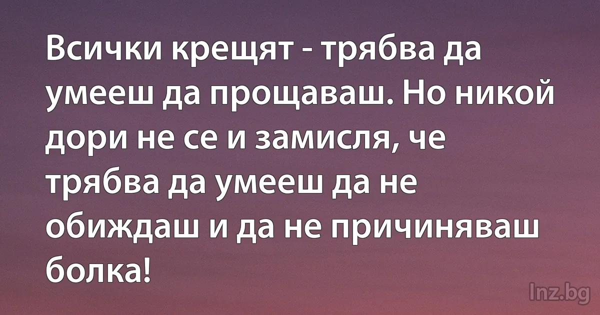 Всички крещят - трябва да умееш да прощаваш. Но никой дори не се и замисля, че трябва да умееш да не обиждаш и да не причиняваш болка! (INZ BG)