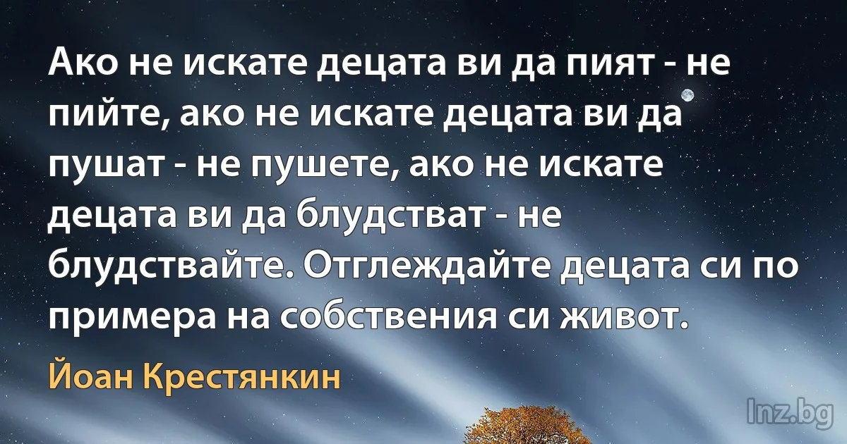 Ако не искате децата ви да пият - не пийте, ако не искате децата ви да пушат - не пушете, ако не искате децата ви да блудстват - не блудствайте. Отглеждайте децата си по примера на собствения си живот. (Йоан Крестянкин)