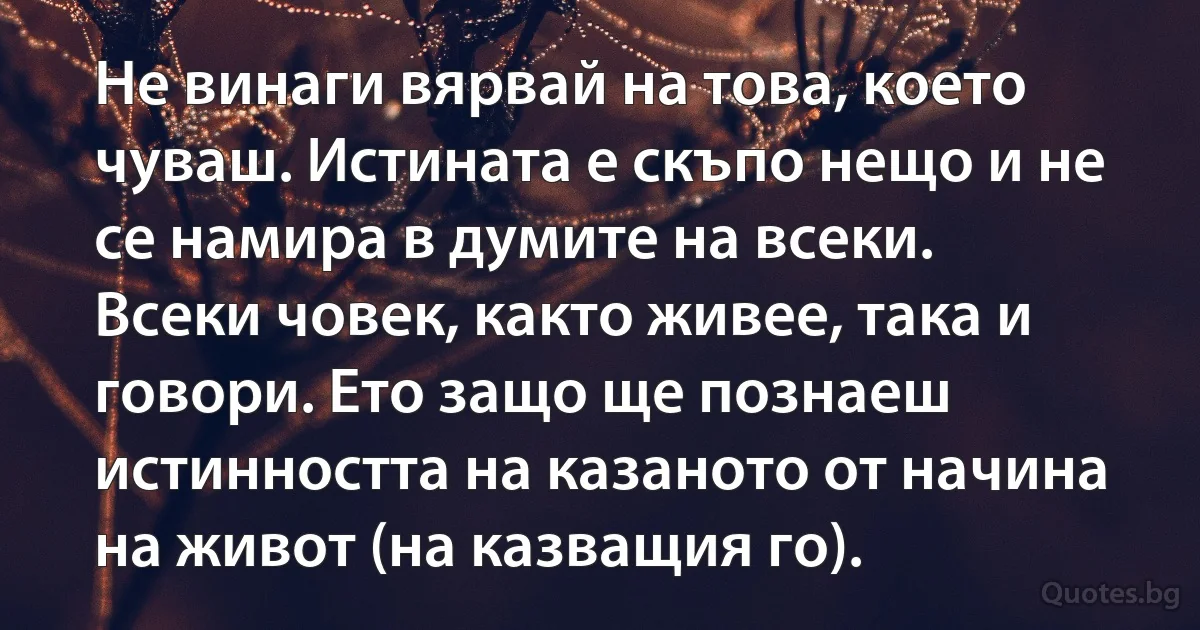 Не винаги вярвай на това, което чуваш. Истината е скъпо нещо и не се намира в думите на всеки. Всеки човек, както живее, така и говори. Ето защо ще познаеш истинността на казаното от начина на живот (на казващия го). (INZ BG)