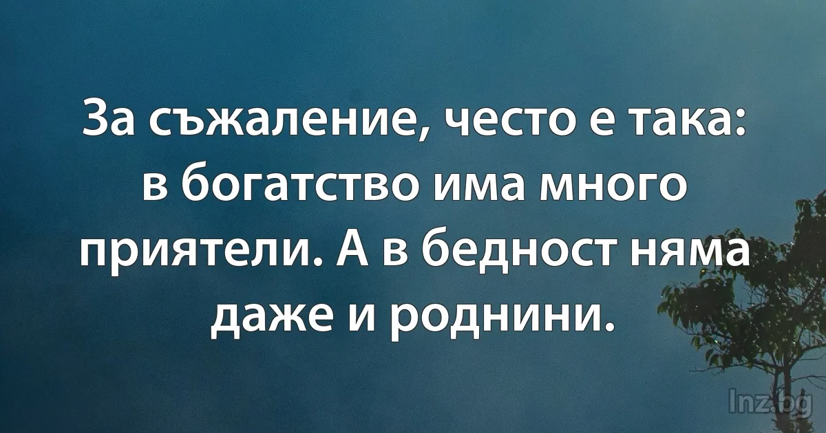 За съжаление, често е така: в богатство има много приятели. А в бедност няма даже и роднини. (INZ BG)