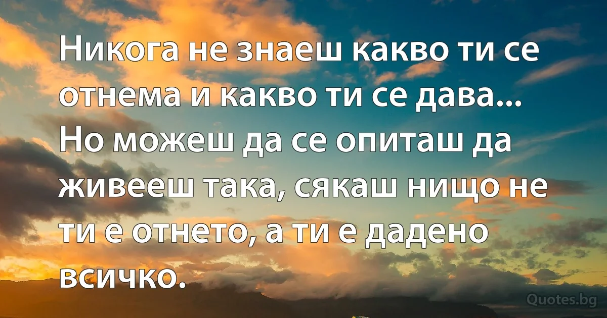 Никога не знаеш какво ти се отнема и какво ти се дава... Но можеш да се опиташ да живееш така, сякаш нищо не ти е отнето, а ти е дадено всичко. (INZ BG)