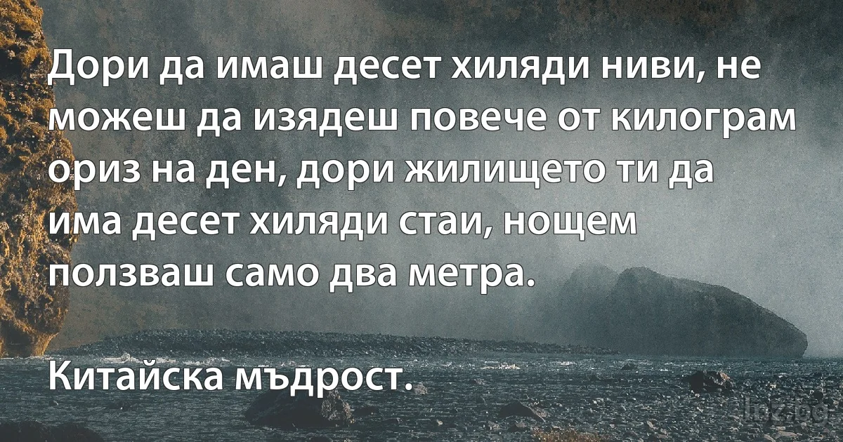 Дори да имаш десет хиляди ниви, не можеш да изядеш повече от килограм ориз на ден, дори жилището ти да има десет хиляди стаи, нощем ползваш само два метра.

Китайска мъдрост. (INZ BG)