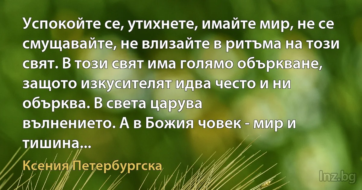 Успокойте се, утихнете, имайте мир, не се смущавайте, не влизайте в ритъма на този свят. В този свят има голямо объркване, защото изкусителят идва често и ни обърква. В света царува 
вълнението. А в Божия човек - мир и тишина... (Ксения Петербургска)