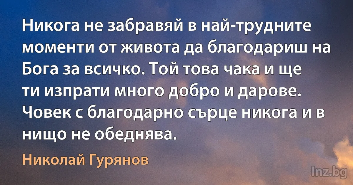 Никога не забравяй в най-трудните моменти от живота да благодариш на Бога за всичко. Той това чака и ще ти изпрати много добро и дарове. Човек с благодарно сърце никога и в нищо не обеднява. (Николай Гурянов)