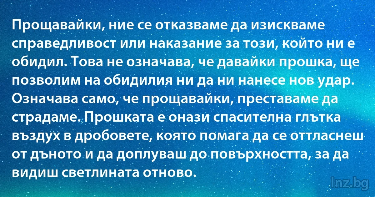 Прощавайки, ние се отказваме да изискваме справедливост или наказание за този, който ни е обидил. Това не означава, че давайки прошка, ще позволим на обидилия ни да ни нанесе нов удар. Означава само, че прощавайки, преставаме да страдаме. Прошката е онази спасителна глътка въздух в дробовете, която помага да се оттласнеш от дъното и да доплуваш до повърхността, за да видиш светлината отново. (INZ BG)