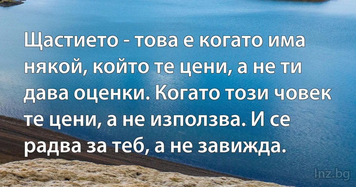 Щастието - това е когато има някой, който те цени, а не ти дава оценки. Когато този човек те цени, а не използва. И се радва за теб, а не завижда. ()