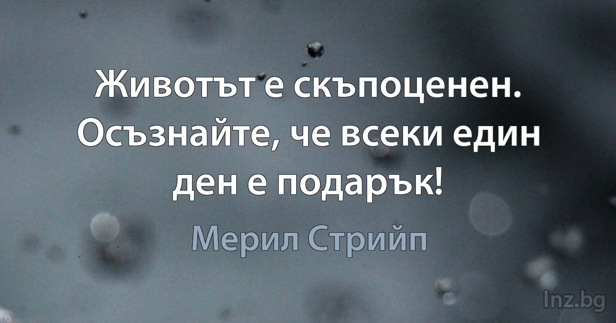 Животът е скъпоценен. Осъзнайте, че всеки един ден е подарък! (Мерил Стрийп)