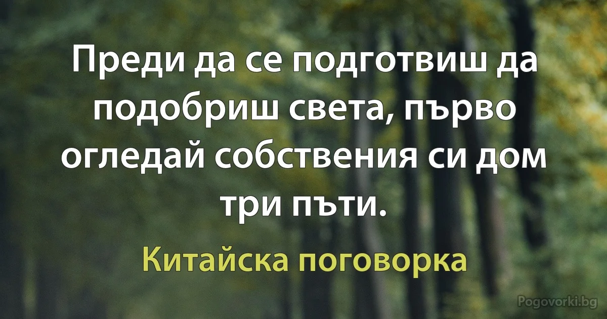 Преди да се подготвиш да подобриш света, първо огледай собствения си дом три пъти. (Китайска поговорка)