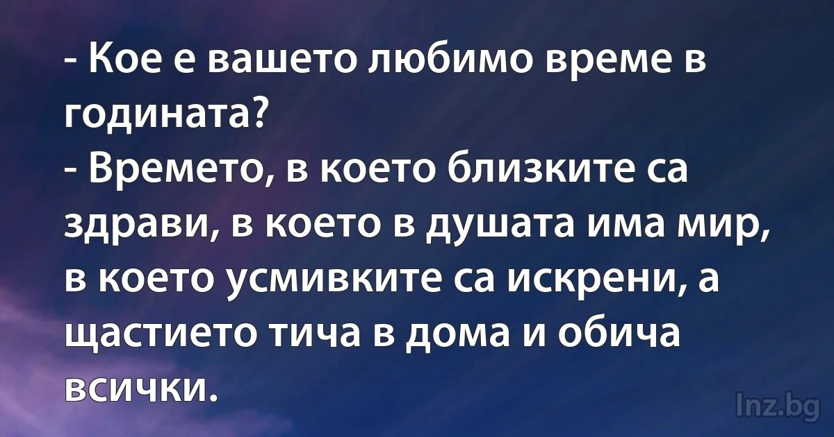 - Кое е вашето любимо време в годината?
- Времето, в което близките са здрави, в което в душата има мир, в което усмивките са искрени, а щастието тича в дома и обича всички. (INZ BG)