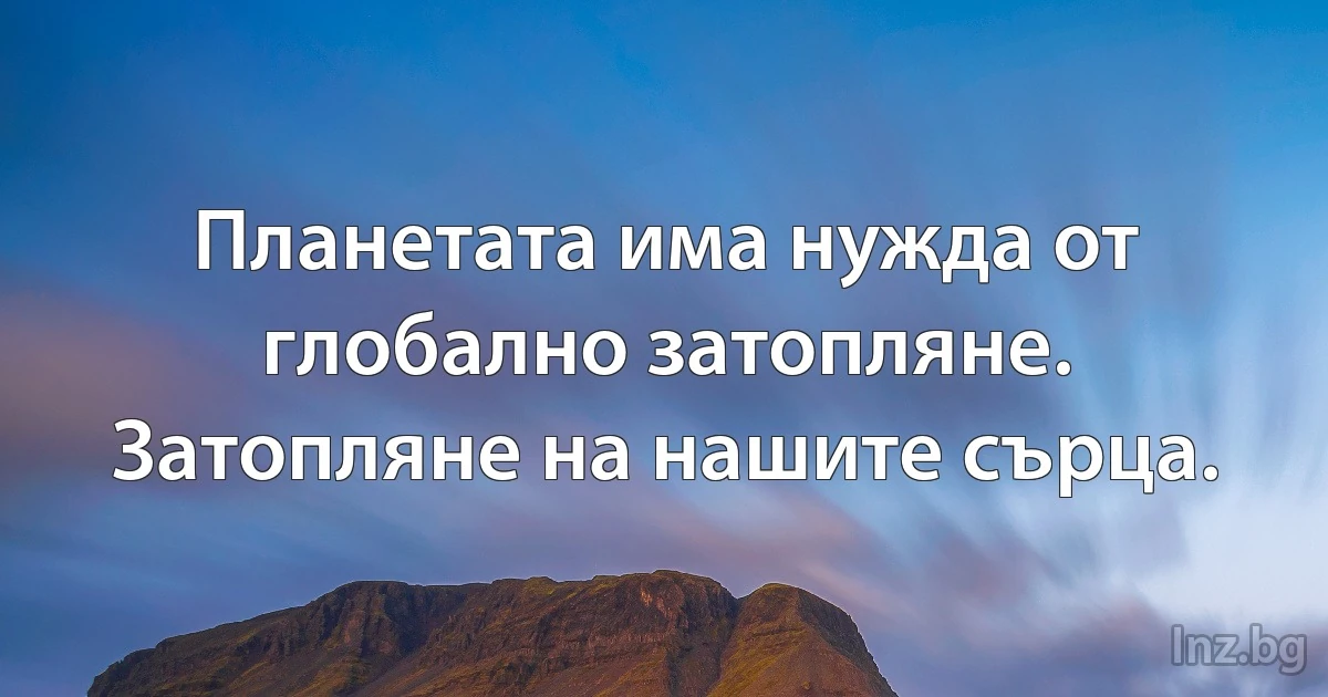 Планетата има нужда от глобално затопляне. Затопляне на нашите сърца. (INZ BG)