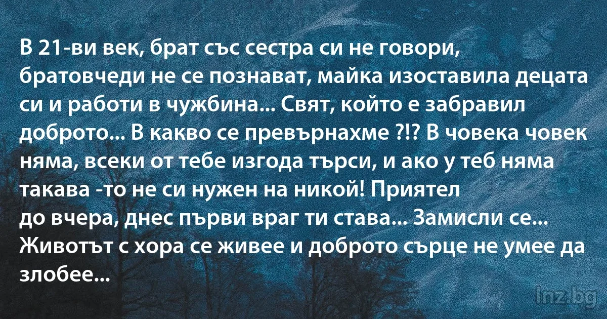 В 21-ви век, брат със сестра си не говори, братовчеди не се познават, майка изоставила децата си и работи в чужбина... Свят, който е забравил доброто... В какво се превърнахме ?!? В човека човек няма, всеки от тебе изгода търси, и ако у теб няма такава -то не си нужен на никой! Приятел 
до вчера, днес първи враг ти става... Замисли се... Животът с хора се живее и доброто сърце не умее да злобее... (INZ BG)