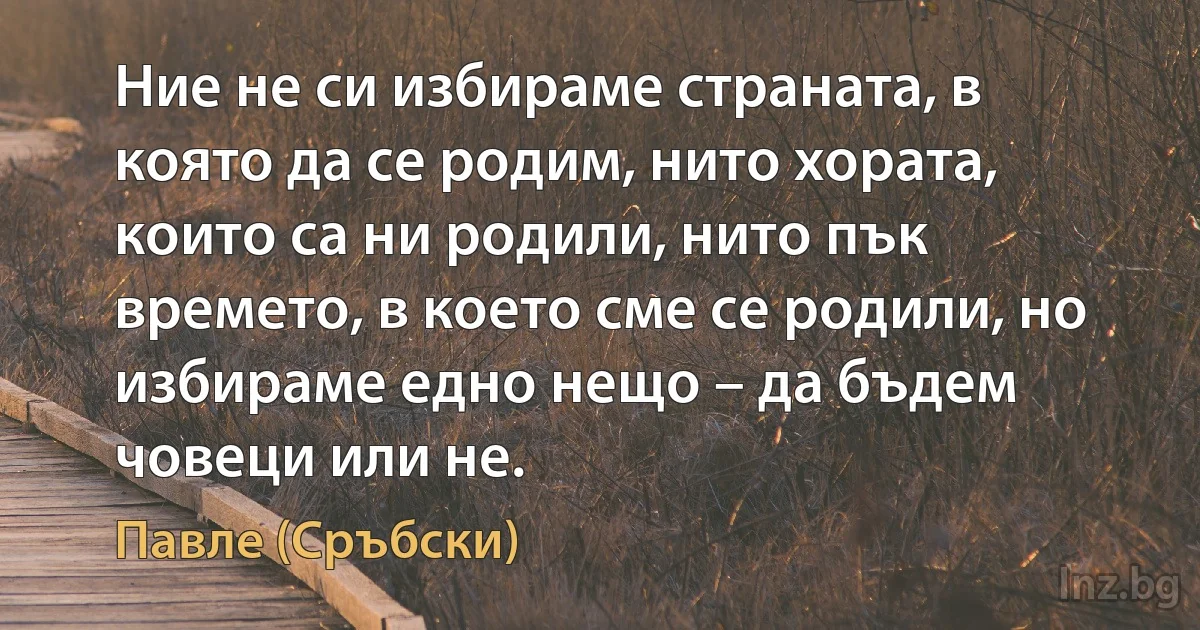 Ние не си избираме страната, в която да се родим, нито хората, които са ни родили, нито пък времето, в което сме се родили, но избираме едно нещо – да бъдем човеци или не. ()