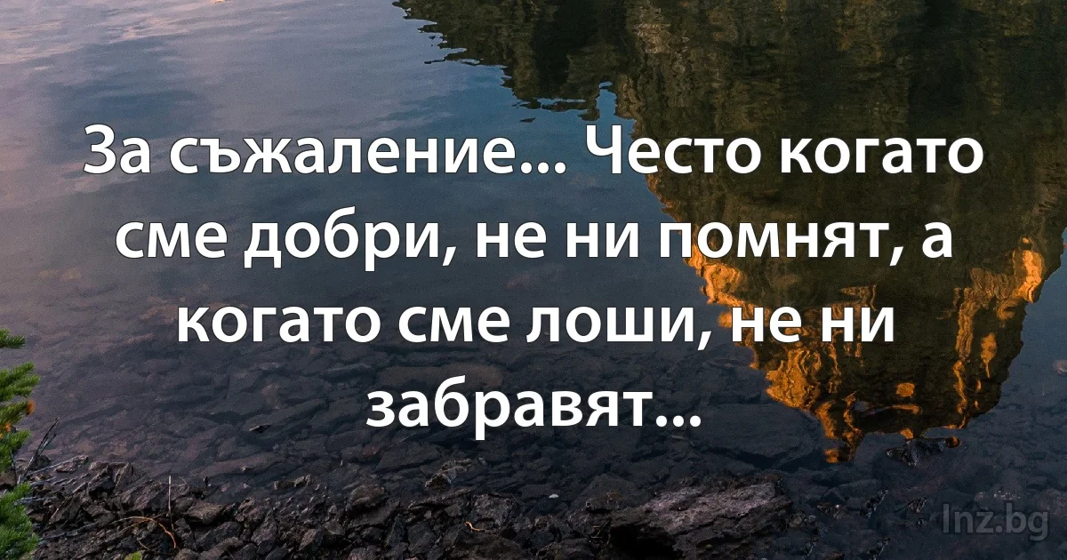 За съжаление... Често когато сме добри, не ни помнят, а когато сме лоши, не ни забравят... (INZ BG)