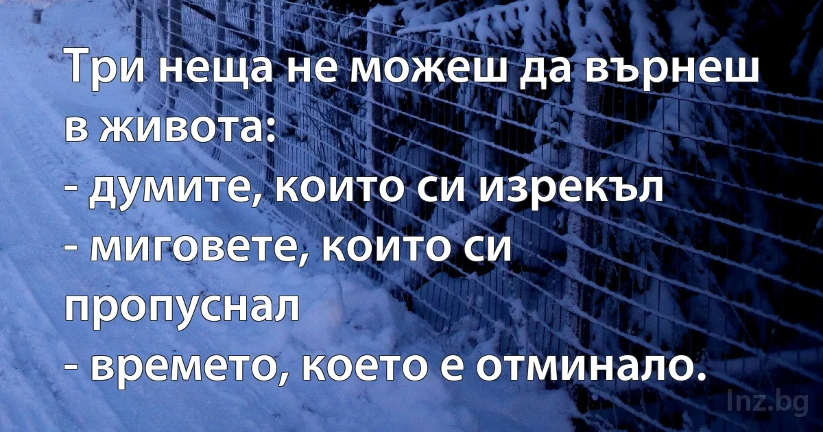 Три неща не можеш да върнеш в живота:
- думите, които си изрекъл
- миговете, които си пропуснал
- времето, което е отминало. (INZ BG)