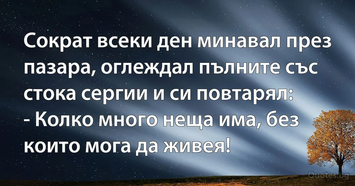 Сократ всеки ден минавал през пазара, оглеждал пълните със стока сергии и си повтарял:
- Колко много неща има, без които мога да живея! (INZ BG)