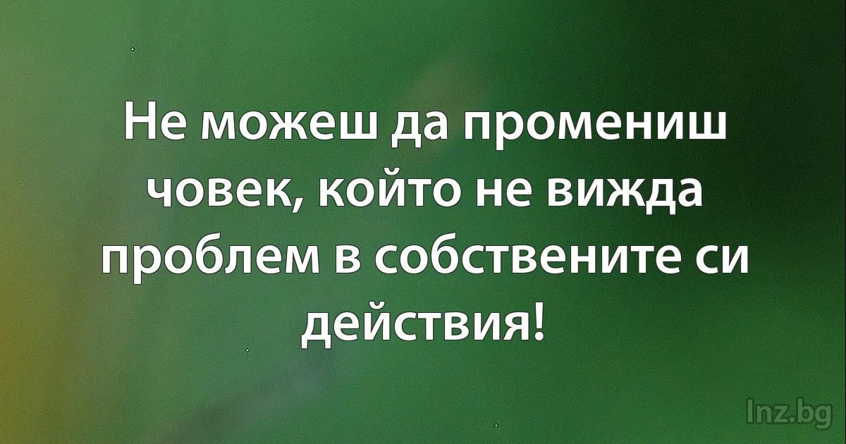 Не можеш да промениш човек, който не вижда проблем в собствените си действия! ()