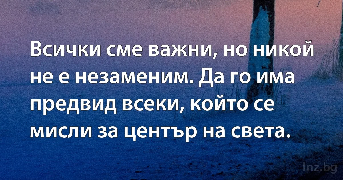 Всички сме важни, но никой не е незаменим. Да го има предвид всеки, който се мисли за център на света. (INZ BG)