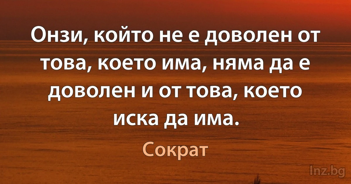 Онзи, който не е доволен от това, което има, няма да е доволен и от това, което иска да има. (Сократ)