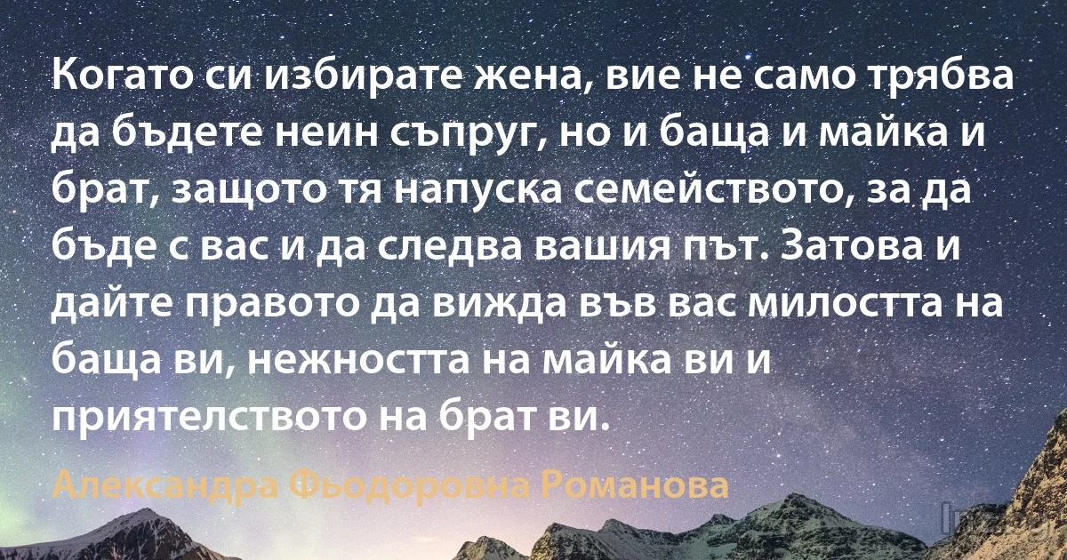 Когато си избирате жена, вие не само трябва да бъдете неин съпруг, но и баща и майка и брат, защото тя напуска семейството, за да бъде с вас и да следва вашия път. Затова и дайте правото да вижда във вас милостта на баща ви, нежността на майка ви и приятелството на брат ви. (Александра Фьодоровна Романова)