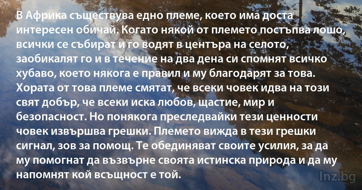 В Африка съществува едно племе, което има доста интересен обичай. Когато някой от племето постъпва лошо, всички се събират и го водят в центъра на селото, заобикалят го и в течение на два дена си спомнят всичко хубаво, което някога е правил и му благодарят за това. Хората от това племе смятат, че всеки човек идва на този свят добър, че всеки иска любов, щастие, мир и безопасност. Но понякога преследвайки тези ценности човек извършва грешки. Племето вижда в тези грешки сигнал, зов за помощ. Те обединяват своите усилия, за да му помогнат да възвърне своята истинска природа и да му напомнят кой всъщност е той. (INZ BG)