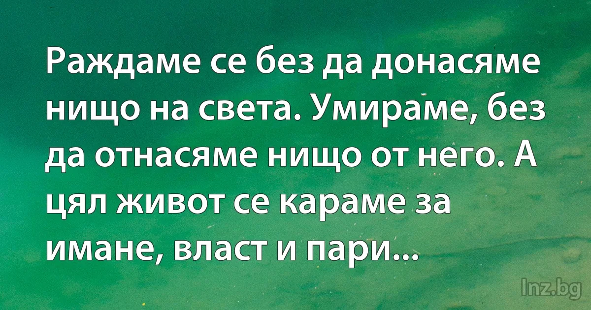 Раждаме се без да донасяме нищо на света. Умираме, без да отнасяме нищо от него. А цял живот се караме за имане, власт и пари... (INZ BG)