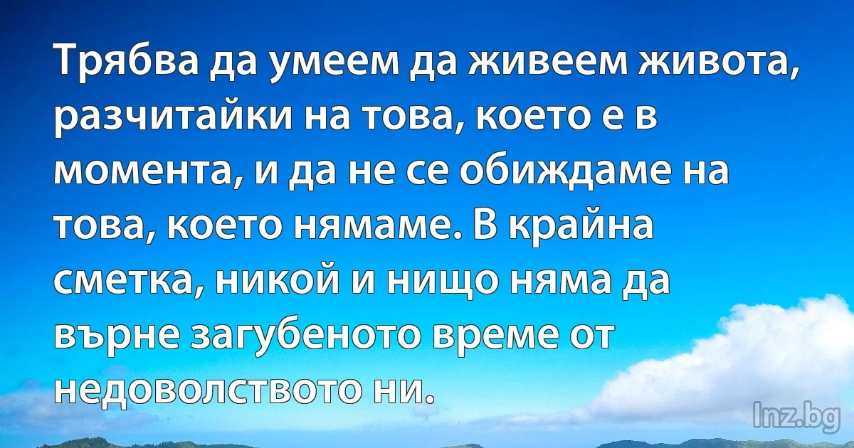 Трябва да умеем да живеем живота, разчитайки на това, което е в момента, и да не се обиждаме на това, което нямаме. В крайна сметка, никой и нищо няма да върне загубеното време от недоволството ни. (INZ BG)