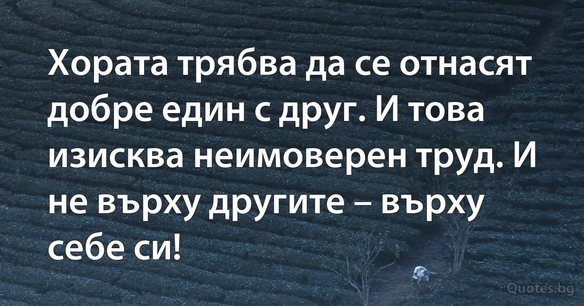 Хората трябва да се отнасят добре един с друг. И това изисква неимоверен труд. И не върху другите – върху себе си! (INZ BG)
