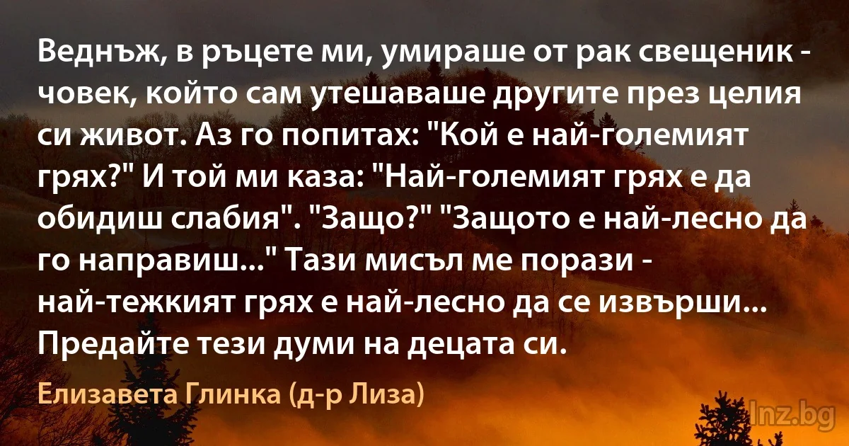 Веднъж, в ръцете ми, умираше от рак свещеник - човек, който сам утешаваше другите през целия си живот. Аз го попитах: "Кой е най-големият грях?" И той ми каза: "Най-големият грях е да обидиш слабия". "Защо?" "Защото е най-лесно да го направиш..." Тази мисъл ме порази - най-тежкият грях е най-лесно да се извърши... Предайте тези думи на децата си. ()