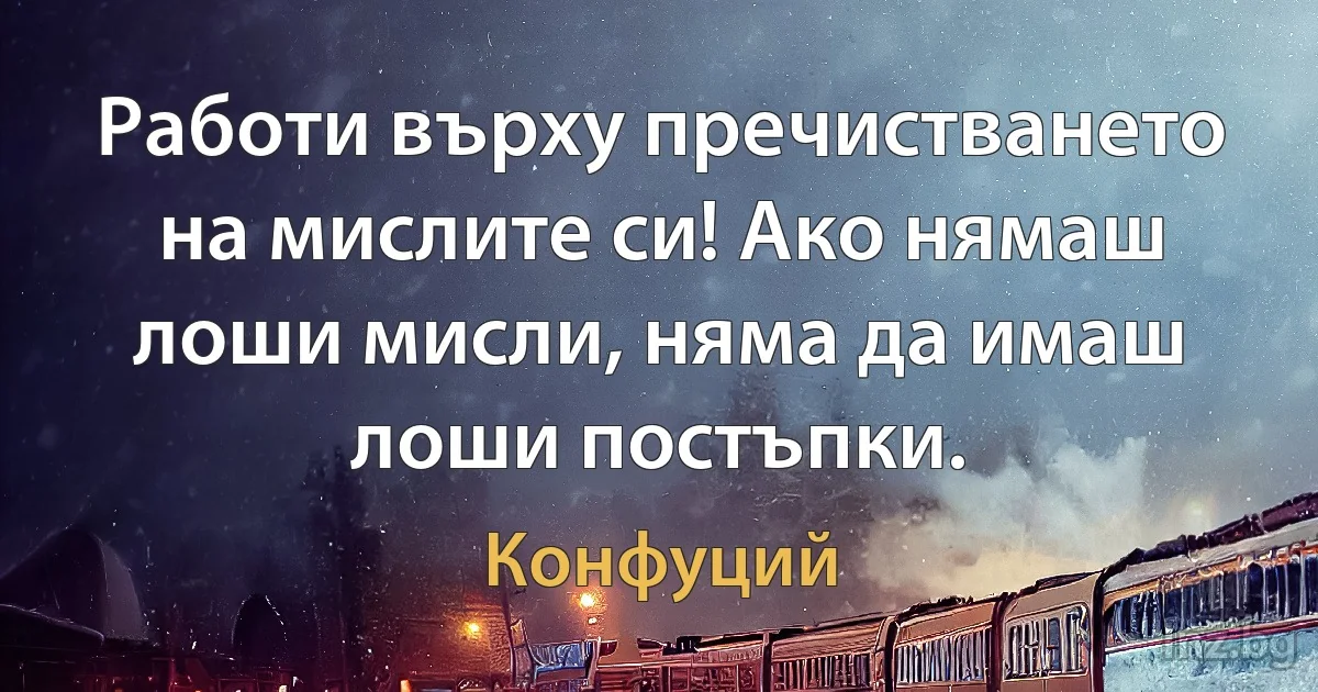 Работи върху пречистването на мислите си! Ако нямаш лоши мисли, няма да имаш лоши постъпки. (Конфуций)