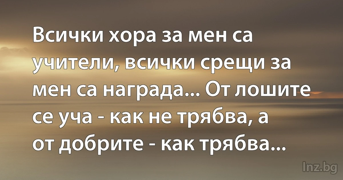 Всички хора за мен са учители, всички срещи за мен са награда... От лошите се уча - как не трябва, а от добрите - как трябва... (INZ BG)