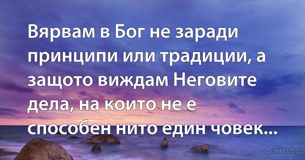 Вярвам в Бог не заради принципи или традиции, а защото виждам Неговите дела, на които не е 
способен нито един човек... (INZ BG)