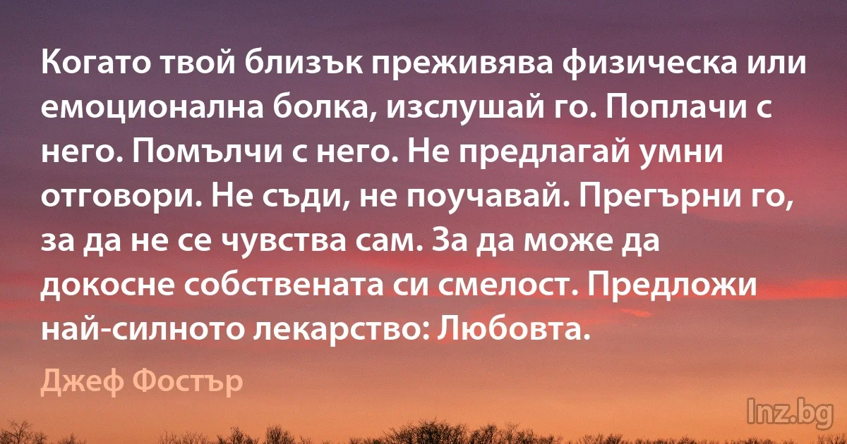 Когато твой близък преживява физическа или емоционална болка, изслушай го. Поплачи с него. Помълчи с него. Не предлагай умни отговори. Не съди, не поучавай. Прегърни го, за да не се чувства сам. За да може да докосне собствената си смелост. Предложи най-силното лекарство: Любовта. (Джеф Фостър)