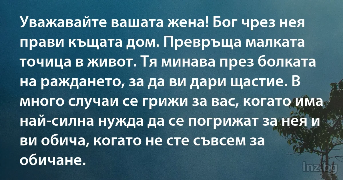 Уважавайте вашата жена! Бог чрез нея прави къщата дом. Превръща малката точица в живот. Тя минава през болката на раждането, за да ви дари щастие. В много случаи се грижи за вас, когато има 
най-силна нужда да се погрижат за нея и ви обича, когато не сте съвсем за обичане. (INZ BG)