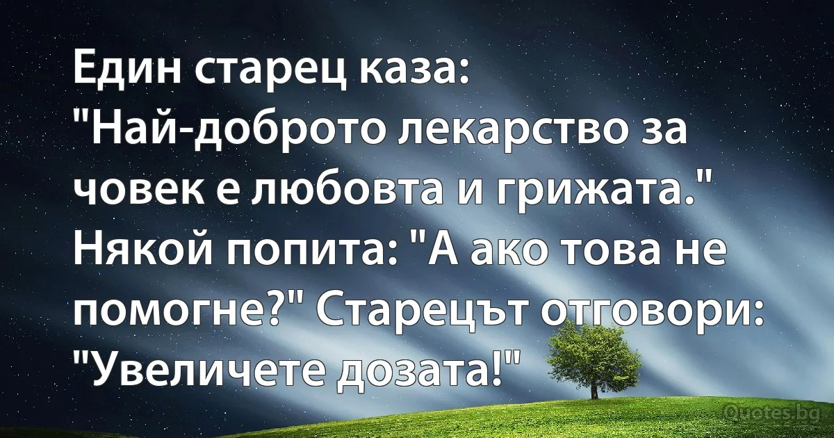 Един старец каза: "Най-доброто лекарство за човек е любовта и грижата."
Някой попита: "А ако това не помогне?" Старецът отговори: "Увеличете дозата!" (INZ BG)