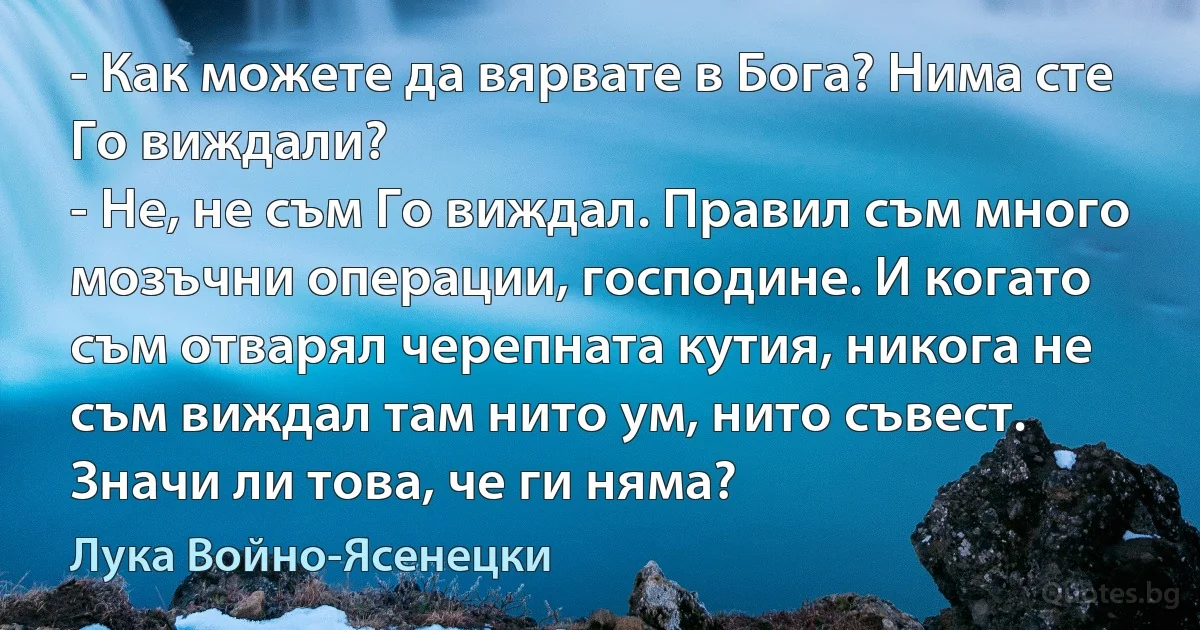 - Как можете да вярвате в Бога? Нима сте Го виждали?
- Не, не съм Го виждал. Правил съм много мозъчни операции, господине. И когато съм отварял черепната кутия, никога не съм виждал там нито ум, нито съвест. Значи ли това, че ги няма? (Лука Войно-Ясенецки)