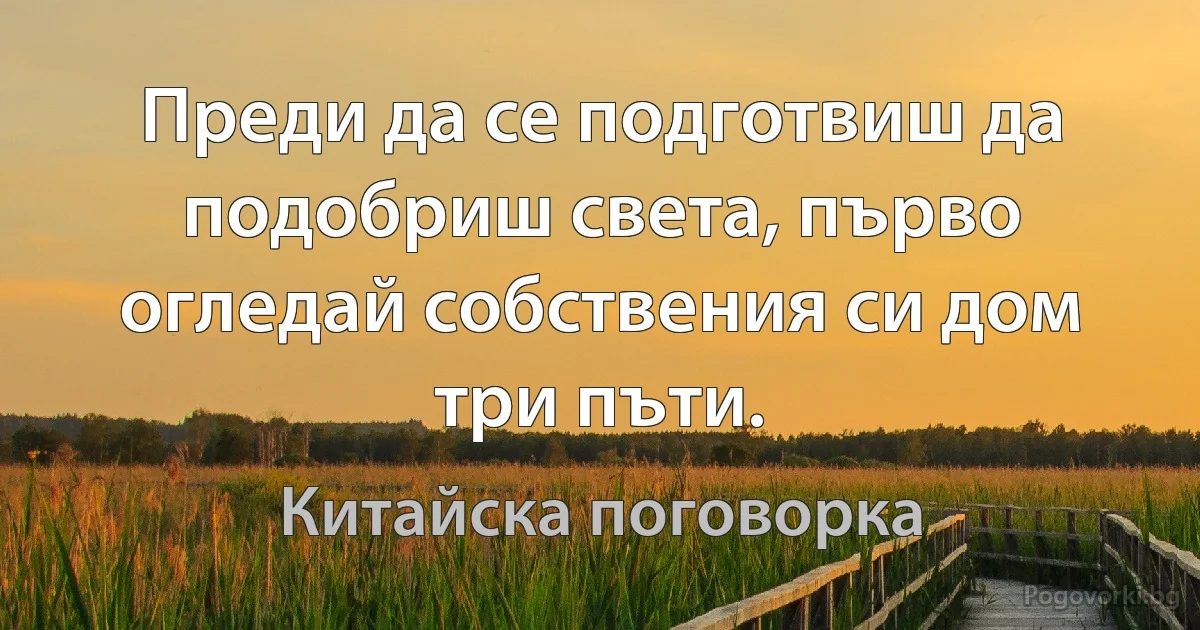 Преди да се подготвиш да подобриш света, първо огледай собствения си дом три пъти. (Китайска поговорка)