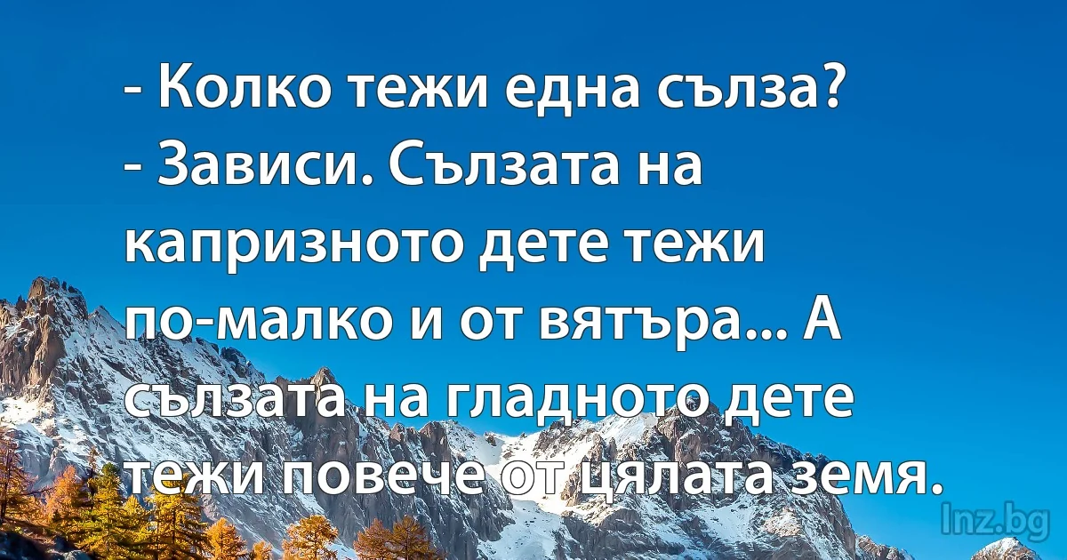 - Колко тежи една сълза?
- Зависи. Сълзата на капризното дете тежи по-малко и от вятъра... А сълзата на гладното дете тежи повече от цялата земя. (INZ BG)