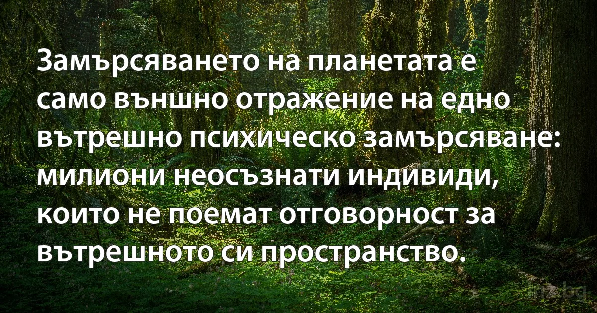 Замърсяването на планетата е само външно отражение на едно вътрешно психическо замърсяване: милиони неосъзнати индивиди, които не поемат отговорност за вътрешното си пространство. (INZ BG)