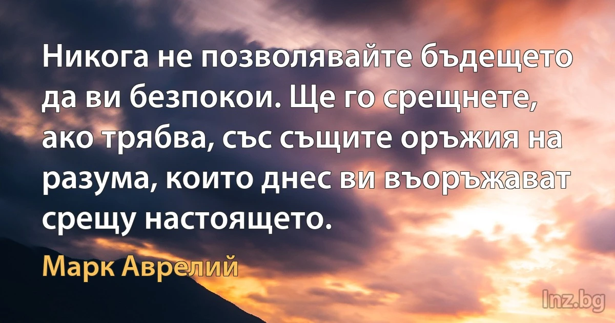 Никога не позволявайте бъдещето да ви безпокои. Ще го срещнете, ако трябва, със същите оръжия на разума, които днес ви въоръжават срещу настоящето. (Марк Аврелий)