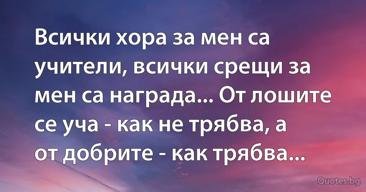 Всички хора за мен са учители, всички срещи за мен са награда... От лошите се уча - как не трябва, а от добрите - как трябва... (INZ BG)