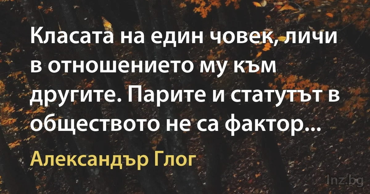 Класата на един човек, личи в отношението му към другите. Парите и статутът в обществото не са фактор... (Александър Глог)