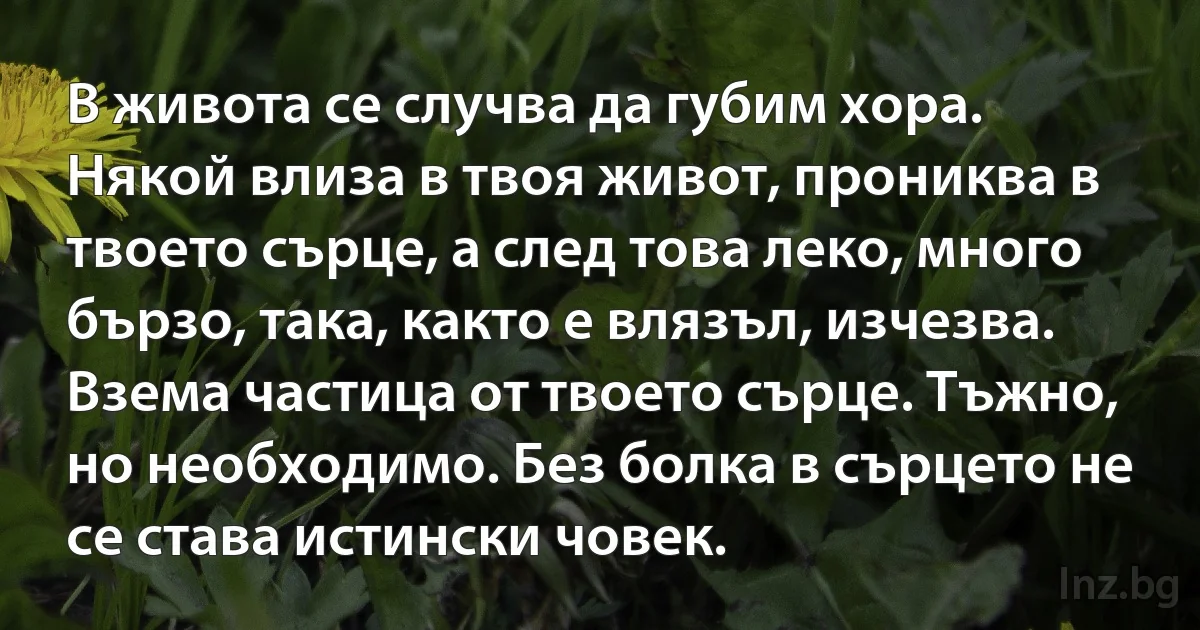 В живота се случва да губим хора. Някой влиза в твоя живот, прониква в твоето сърце, а след това леко, много бързо, така, както е влязъл, изчезва. Взема частица от твоето сърце. Тъжно, но необходимо. Без болка в сърцето не се става истински човек. (INZ BG)